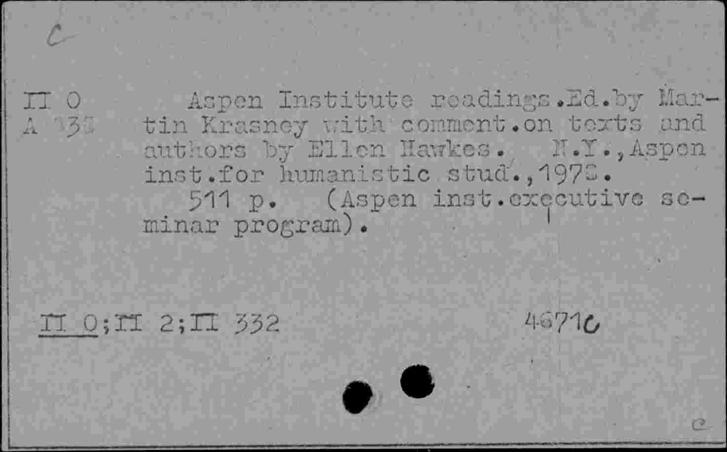 ﻿Aspen Institute readings.Ed.by Martin Krasney withcomment.on texts and authors try Ellen Haukes. IT .T., Aspen inst.for humanistic stud., '1973.
511 p. (Aspen inst.executive seminar program)•
n 0;H 2;II 352
4G71O